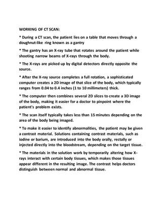 WORKING OF CT SCAN:
* During a CT scan, the patient lies on a table that moves through a
doughnut-like ring known as a gantry
* The gantry has an X-ray tube that rotates around the patient while
shooting narrow beams of X-rays through the body.
* The X-rays are picked up by digital detectors directly opposite the
source.
* After the X-ray source completes a full rotation, a sophisticated
computer creates a 2D image of that slice of the body, which typically
ranges from 0.04 to 0.4 inches (1 to 10 millimeters) thick.
* The computer then combines several 2D slices to create a 3D image
of the body, making it easier for a doctor to pinpoint where the
patient's problem exists.
* The scan itself typically takes less than 15 minutes depending on the
area of the body being imaged.
* To make it easier to identify abnormalities, the patient may be given
a contrast material. Solutions containing contrast materials, such as
iodine or barium, are introduced into the body orally, rectally or
injected directly into the bloodstream, depending on the target tissue.
* The materials in the solution work by temporarily altering how X-
rays interact with certain body tissues, which makes those tissues
appear different in the resulting image. The contrast helps doctors
distinguish between normal and abnormal tissue.
 