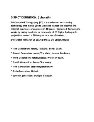 5 3D CT DEFINITION: ( bharath)
3D Computed Tomography (CT) is a nondestructive scanning
technology that allows you to view and inspect the external and
internal structures of an object in 3D space. Computed Tomography
works by taking hundreds or thousands of 2D Digital Radiography
projections around a 360 degree rotation of an object.
DIFFERENT TYPES OF CT SCAN:( BASED ON GENERATION)
* First Generation: Rotate/Translate, Pencil Beam.
* Second Generation: rotate/Translate, Narrow Fan Beam.
* Third Generation: Rotate/Rotate, Wide Fan Beam.
* Fourth Generation: Rotate/Stationary.
* Fifth Generation: Stationary/Stationary.
* Sixth Generation: Helical.
* Seventh generation: multiple detector.
 