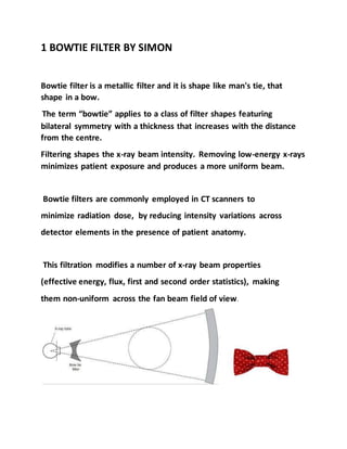 1 BOWTIE FILTER BY SIMON
Bowtie filter is a metallic filter and it is shape like man's tie, that
shape in a bow.
The term “bowtie” applies to a class of filter shapes featuring
bilateral symmetry with a thickness that increases with the distance
from the centre.
Filtering shapes the x-ray beam intensity. Removing low-energy x-rays
minimizes patient exposure and produces a more uniform beam.
Bowtie filters are commonly employed in CT scanners to
minimize radiation dose, by reducing intensity variations across
detector elements in the presence of patient anatomy.
This filtration modifies a number of x‐ray beam properties
(effective energy, flux, first and second order statistics), making
them non‐uniform across the fan beam field of view.
 