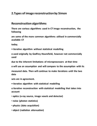 2.Types of image reconstructionby Simon
Reconstruction algorithms
There are various algorithms used in CT image reconstruction, the
following
are some of the more common algorithms utilised in commercially
available CT
today.
• iterative algorithm without statistical modelling
o used originally by Godfrey Hounsfield, however not commercially
used
due to the inherent limitations of microprocessors at that time
o will use an assumption and will compare to the assumption with its
measured data. Then will continue to make iterations until the two
data
sets are in agreement.
• iterative algorithm with statistical modelling
o iterative reconstruction with statistical modelling that takes into
account
▪ optics (x-ray source, image voxels and detector)
▪ noise (photon statistics)
▪ physics (data acquisition)
▪ object (radiation attenuation)
 