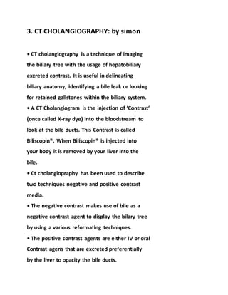 3. CT CHOLANGIOGRAPHY: by simon
• CT cholangiography is a technique of imaging
the biliary tree with the usage of hepatobiliary
excreted contrast. It is useful in delineating
biliary anatomy, identifying a bile leak or looking
for retained gallstones within the biliary system.
• A CT Cholangiogram is the injection of ‘Contrast’
(once called X-ray dye) into the bloodstream to
look at the bile ducts. This Contrast is called
Biliscopin®. When Biliscopin® is injected into
your body it is removed by your liver into the
bile.
• Ct cholangiopraphy has been used to describe
two techniques negative and positive contrast
media.
• The negative contrast makes use of bile as a
negative contrast agent to display the bilary tree
by using a various reformating techniques.
• The positive contrast agents are either IV or oral
Contrast agens that are excreted preferentially
by the liver to opacity the bile ducts.
 
