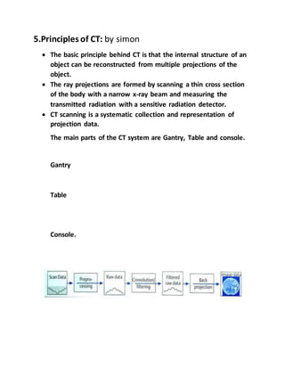 5.Principles of CT: by simon
 The basic principle behind CT is that the internal structure of an
object can be reconstructed from multiple projections of the
object.
 The ray projections are formed by scanning a thin cross section
of the body with a narrow x-ray beam and measuring the
transmitted radiation with a sensitive radiation detector.
 CT scanning is a systematic collection and representation of
projection data.
The main parts of the CT system are Gantry, Table and console.
Gantry
Table
Console.
 