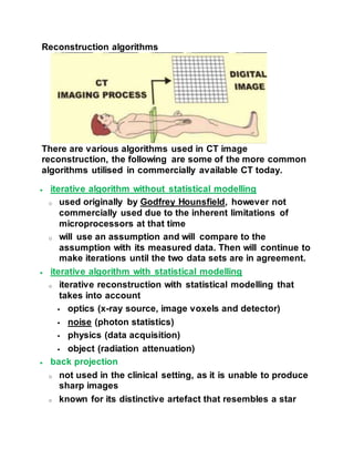 Reconstruction algorithms
There are various algorithms used in CT image
reconstruction, the following are some of the more common
algorithms utilised in commercially available CT today.
 iterative algorithm without statistical modelling
o used originally by Godfrey Hounsfield, however not
commercially used due to the inherent limitations of
microprocessors at that time
o will use an assumption and will compare to the
assumption with its measured data. Then will continue to
make iterations until the two data sets are in agreement.
 iterative algorithm with statistical modelling
o iterative reconstruction with statistical modelling that
takes into account
 optics (x-ray source, image voxels and detector)
 noise (photon statistics)
 physics (data acquisition)
 object (radiation attenuation)
 back projection
o not used in the clinical setting, as it is unable to produce
sharp images
o known for its distinctive artefact that resembles a star
 