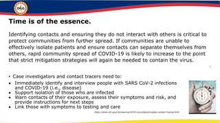 • Case investigators and contact tracers need to:
 Immediately identify and interview people with SARS CoV-2 infections
and COVID-19 (i.e., disease)
 Support isolation of those who are infected
 Warn contacts of their exposure, assess their symptoms and risk, and
provide instructions for next steps
 Link those with symptoms to testing and care
https://www.cdc.gov/coronavirus/2019-ncov/php/principles-contact-tracing.html
Time is of the essence.
Identifying contacts and ensuring they do not interact with others is critical to
protect communities from further spread. If communities are unable to
effectively isolate patients and ensure contacts can separate themselves from
others, rapid community spread of COVID-19 is likely to increase to the point
that strict mitigation strategies will again be needed to contain the virus.
l
 