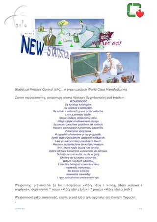 ct new spc 1/6
Statistical Process Control (SPC), w organizacjach World Class Manufacturing
Zanim rozpoczniemy, proponuję wiersz Wisławy Szymborskiej pod tytułem:
WZAJEMNOŚĆ
Są katalogi katalogów.
Są wiersze o wierszach.
Są sztuki o aktorach grane przez aktorów.
Listy z powodu listów.
Słowa służące objaśnianiu słów.
Mózgi zajęte studiowaniem mózgu.
Są smutki zaraźliwe podobnie jak śmiech.
Papiery pochodzące z przemiału papierów.
Zobaczone spojrzenia.
Przypadki odmieniane przez przypadki.
Rzeki duże z poważnym udziałem niedużych.
Lasy po same brzegi porośnięte lasem.
Maszyny przeznaczone do wyrobu maszyn.
Sny, które nagle budzą nas ze snu.
Dobre zdrowie konieczne w powrocie do zdrowia.
Schody na tyle w dół, na ile w górę.
Okulary do szukania okularów.
Wdech i wydech oddechu.
I niechby bodaj od czasu do czasu
nienawiść nienawiści.
Bo koniec końców
niewiedza niewiedzy
i ręce zatrudnione umywaniem rąk.
Wzajemny; przymiotnik [z łac. reciprŏcus «który idzie i wraca, który wpływa i
wypływa», dopełnienie * recus «który stoi z tyłu» i * procus «który stoi przed»]
Wzajemność jako zmienność, szum, przed lub z tyłu sygnału, oto Genichi Taguchi.
.
 