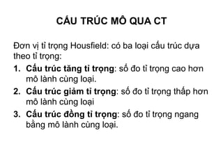 CẤU TRÚC MÔ QUA CT
Đơn vị tỉ trọng Housfield: có ba loại cấu trúc dựa
theo tỉ trọng:
1. Cấu trúc tăng tỉ trọng: số đo tỉ trọng cao hơn
mô lành cùng loại.
2. Cấu trúc giảm tỉ trọng: số đo tỉ trọng thấp hơn
mô lành cùng loại
3. Cấu trúc đồng tỉ trọng: số đo tỉ trọng ngang
bằng mô lành cùng loại.
 
