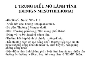 U TRUNG BIEÅU MOÂ LAØNH TÍNH
(BENIGN MESOTHELIOMA)
-40-60 tuoåi, Nam: Nöõ = 1: 1
-Khoái ñôn ñoäc, khoâng lieân quan amian.
-Bôø ñeàu. Thöôøng ôû ½ ngöïc döôùi.
-80% töø maøng phoåi taïng, 20% maøng phoåi thaønh.
-Ñoùng voâi < 5%, hoaïi töû neáu u lôùn.
-Thöôøng keát hôïp beänh lyù phì ñaïi xöông-khôùp.
-Toån thöông ñaäm ñoä moâ ñoàng nhaát, thöôøng tieáp xuùc thaønh
ngöïc (khoâng ñoàng nhaát do hoaïi töû, xuaát huyeát), baét quang
khoâng ñoàng nhaát.
-Ñaëc ñieåm hình aûnh khoâng phaân bieät laønh hay aùc tuy nhieân toån
thöông aùc thöôøng > 10cm, hoaïi töû trung taâm vaø TDMP nhieàu.
 