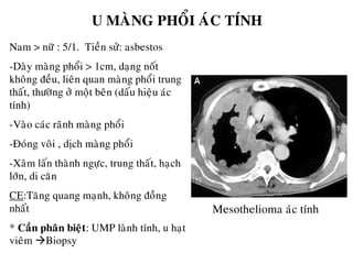 U MAØNG PHOÅI AÙC TÍNH
Nam > nöõ : 5/1. Tieàn söû: asbestos
-Daøy maøng phoåi > 1cm, daïng noát
khoâng ñeàu, lieân quan maøng phoåi trung
thaát, thöôøng ôû moät beân (daáu hieäu aùc
tính)
-Vaøo caùc raõnh maøng phoåi
-Ñoùng voâi , dòch maøng phoåi
-Xaâm laán thaønh ngöïc, trung thaát, haïch
lôùn, di caên
CE:Taêng quang maïnh, khoâng ñoàng
nhaát
* Caàn phaân bieät: UMP laønh tính, u haït
vieâm Biopsy
Mesothelioma aùc tính
 