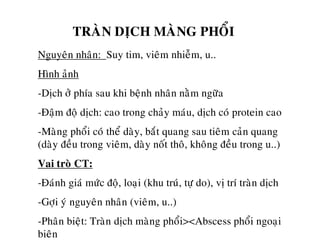 TRAØN DÒCH MAØNG PHOÅI
Nguyeân nhaân: Suy tim, vieâm nhieãm, u..
Hình aûnh
-Dòch ôû phía sau khi beänh nhaân naèm ngöõa
-Ñaäm ñoä dòch: cao trong chaûy maùu, dòch coù protein cao
-Maøng phoåi coù theå daøy, baét quang sau tieâm caûn quang
(daøy ñeàu trong vieâm, daøy noát thoâ, khoâng ñeàu trong u..)
Vai troø CT:
-Ñaùnh giaù möùc ñoä, loaïi (khu truù, töï do), vò trí traøn dòch
-Gôïi yù nguyeân nhaân (vieâm, u..)
-Phaân bieät: Traøn dòch maøng phoåi><Abscess phoåi ngoaïi
bieân
 
