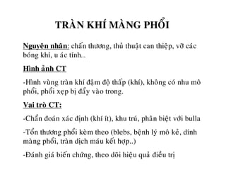 TRAØN KHÍ MAØNG PHOÅI
Nguyeân nhaân: chaán thöông, thuû thuaät can thieäp, vôõ caùc
boùng khí, u aùc tính…
Hình aûnh CT
-Hình vuøng traøn khí ñaäm ñoä thaáp (khí), khoâng coù nhu moâ
phoåi, phoåi xeïp bò ñaåy vaøo trong.
Vai troø CT:
-Chaån ñoaùn xaùc ñònh (khí ít), khu truù, phaân bieät vôùi bulla
-Toån thöông phoåi keøm theo (blebs, beänh lyù moâ keû, dính
maøng phoåi, traøn dòch maùu keát hôïp..)
-Ñaùnh giaù bieán chöùng, theo doõi hieäu quaû ñieàu trò
 