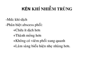 KÉN KHÍ NHIEÃM TRUØNG
-Möùc khí-dòch
-Phaân bieät abscess phoåi:
+Chöùa ít dòch hôn
+Thaønh moûng hôn
+Khoâng coù vieâm phoåi xung quanh
+Laâm saøng bieåu hieän nheï nhaøng hôn.
 