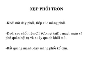 XEÏP PHOÅI TROØN
-Khoái môø ñaùy phoåi, tieáp xuùc maøng phoåi.
-Ñuoâi sao choåi treân CT (Comet tail) : maïch maùu vaø
pheá quaûn hoäi tuï vaø xoaùy quanh khoái môø.
-Baét quang maïnh, daøy maøng phoåi keá caän.
 