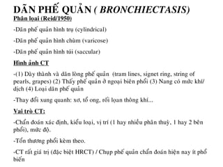 Phaân loïai (Reid/1950)
-Daõn pheá quaûn hình truï (cylindrical)
-Daõn pheá quaûn hình chuøm (varicose)
-Daõn pheá quaûn hình tuùi (saccular)
Hình aûnh CT
-(1) Daøy thaønh vaø daõn loøng pheá quaûn (tram lines, signet ring, string of
pearls, grapes) (2) Thaáy pheá quaûn ôû ngoaïi bieân phoåi (3) Nang coù möùc khí/
dòch (4) Loaïi daõn pheá quaûn
-Thay ñoåi xung quanh: xô, toå ong, roái loïan thoâng khí...
Vai troø CT:
-Chaån ñoaùn xaùc ñònh, kieåu loaïi, vò trí (1 hay nhieàu phaân thuyø, 1 hay 2 beân
phoåi), möùc ñoä.
-Toån thöông phoåi keøm theo.
-CT raát giaù trò (ñaëc bieät HRCT) / Chuïp pheá quaûn chaån ñoaùn hieän nay ít phoå
bieán
DAÕN PHEÁ QUAÛN ( BRONCHIECTASIS)
 