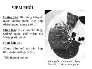 VIEÂM PHOÅI
Ñöôøng vaøo: Heä thoáng khí-pheá
quaûn, ñöôøng maùu, tröïc tieáp
(thaønh ngöïc, maøng phoåi..)
Phaân loaïi: (1) Vieâm phoåi thuøy
(2)Pheá quaûn pheá vieâm (3)
Vieâm phoåi moâ keõ
Hình aûnh CT:
-Daïng ñaùm môø raûi raùc, hôïp
löu, air-bronchogam (+/-)
-Toån thöông moâ keõ
Vieâm phoåi (pneumonia): daïng
ñaùm môø, coù air-bronchogram.
 