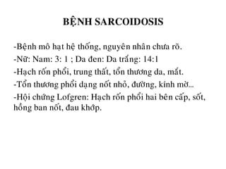 BEÄNH SARCOIDOSIS
-Beänh moâ haït heä thoáng, nguyeân nhaân chöa roõ.
-Nöõ: Nam: 3: 1 ; Da ñen: Da traéng: 14:1
-Haïch roán phoåi, trung thaát, toån thöông da, maét.
-Toån thöông phoåi daïng noát nhoû, ñöôøng, kính môø…
-Hoäi chöùng Lofgren: Haïch roán phoåi hai beân caáp, soát,
hoàng ban noát, ñau khôùp.
 