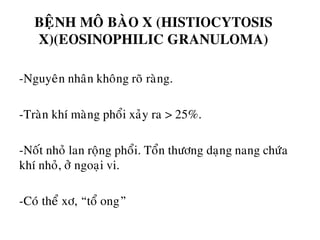 BEÄNH MOÂ BAØO X (HISTIOCYTOSIS
X)(EOSINOPHILIC GRANULOMA)
-Nguyeân nhaân khoâng roõ raøng.
-Traøn khí maøng phoåi xaûy ra > 25%.
-Noát nhoû lan roäng phoåi. Toån thöông daïng nang chöùa
khí nhoû, ôû ngoaïi vi.
-Coù theå xô, “toå ong”
 