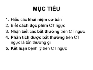 MỤC TIÊU
1. Hiểu các khái niệm cơ bản
2. Biết cách đọc phim CT ngực
3. Nhận biết các bất thường trên CT ngực
4. Phân tích được bất thường trên CT
ngực là tổn thương gì
5. Kết luận bệnh lý trên CT ngực
 