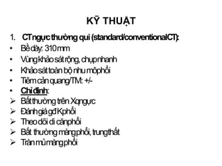 1. CTngựcthườngqui(standard/conventionalCT):
• Bềdày: 310mm
• Vùngkhảosátrộng,chụpnhanh
• Khảosáttoànbộnhumôphổi
• Tiêmcảnquang/TM:+/-
• Chỉđịnh:
 BấtthườngtrênXqngực
 ĐánhgiágđKphổi
 Theodõidicănphổi
 Bất thườngmàngphổi,trungthất
 Trànmủmàngphổi
KỸ THUẬT
 