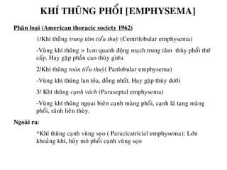 KHÍ THUÕNG PHOÅI [EMPHYSEMA]
Phaân loaïi (American thoracic society 1962)
1/Khí thuõûng trung taâm tieåu thuyø (Centrilobular emphysema)
-Vuøng khí thuõng > 1cm quanh ñoäng maïch trung taâm thuøy phoåi thöù
caáp. Hay gaëp phaàn cao thuøy giưõa
2/Khí thuõng toaøn tieåu thuyø( Panlobular emphysema)
-Vuøng khí thuõng lan toûa, ñoàng nhaát. Hay gaëp thuøy döôùi
3/ Khí thuõng caïïnh vaùch (Paraseptal emphysema)
-Vuøng khí thuõng ngoïai bieân caïnh maøng phoåi, caïnh laù taïng maøng
phoåi, raõnh lieân thuøy.
Ngoaøi ra:
*Khí thuõng caïnh vuøng seïo ( Paracicatricial emphysema): Lôùn
khoaûng khí, huûy moâ phoåi caïnh vuøng seïo
 