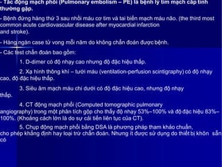 - Tắc động mạch phổi (Pulmonary embolism – PE) là bệnh lý tim mạch cấp tính
thường gặp.
- Bệnh đứng hàng thứ 3 sau nhồi máu cơ tim và tai biến mạch máu não. (the third most
common acute cardiovascular disease after myocardial infarction
and stroke).
- Hàng ngàn case tử vong mỗi năm do không chẩn đoán được bệnh.
- Các test chẩn đoán bao gồm:
1. D-dimer có độ nhạy cao nhưng độ đặc hiệu thấp.
2. Xạ hình thông khí – tưới máu (ventilation-perfusion scintigraphy) có độ nhạy
cao, độ đặc hiệu thấp.
3. Siêu âm mạch máu chi dưới có độ đặc hiệu cao, nhưng độ nhạy
thấp.
4. CT động mạch phổi (Computed tomographic pulmonary
angiography) trong một phân tích gộp cho thấy độ nhạy 53%–100% và độ đặc hiệu 83%–
100%. (Khoảng cách lớn là do sự cải tiến liên tục của CT).
5. Chụp động mạch phổi bằng DSA là phương pháp tham khảo chuẩn,
cho phép khẳng định hay loại trừ chẩn đoán. Nhưng ít được sử dụng do thiết bị khôn sẵn
có
 
