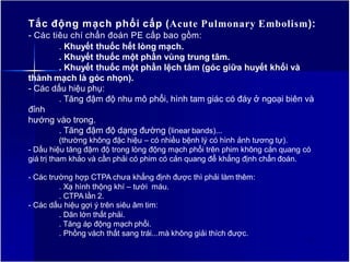 Tắc động mạch phổi cấp (Acute Pulmonary Embolism):
- Các tiêu chí chẩn đoán PE cấp bao gồm:
. Khuyết thuốc hết lòng mạch.
. Khuyết thuốc một phần vùng trung tâm.
. Khuyết thuốc một phần lệch tâm (góc giữa huyết khối và
thành mạch là góc nhọn).
- Các dấu hiệu phụ:
. Tăng đậm độ nhu mô phổi, hình tam giác có đáy ở ngoại biên và
đỉnh
hướng vào trong.
. Tăng đậm độ dạng đường (linear bands)...
(thường không đặc hiệu – có nhiều bệnh lý có hình ảnh tương tự).
- Dấu hiệu tăng đậm độ trong lòng động mạch phổi trên phim không cản quang có
giá trị tham khảo và cần phải có phim có cản quang để khẳng định chẩn đoán.
- Các trường hợp CTPA chưa khẳng định được thì phải làm thêm:
. Xạ hình thộng khí – tưới máu.
. CTPA lần 2.
- Các dấu hiệu gợi ý trên siêu âm tim:
. Dãn lớn thất phải.
. Tăng áp động mạch phổi.
. Phồng vách thất sang trái...mà không giải thích được.
5
 