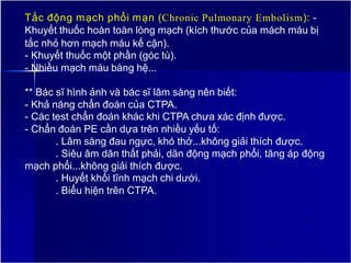Tắc động mạch phổi mạn (Chronic Pulmonary Embolism): -
Khuyết thuốc hoàn toàn lòng mạch (kích thước của mách máu bị
tắc nhỏ hơn mạch máu kế cận).
- Khuyết thuốc một phần (góc tù).
- Nhiều mạch máu bàng hệ...
** Bác sĩ hình ảnh và bác sĩ lâm sàng nên biết:
- Khả năng chẩn đoán của CTPA.
- Các test chẩn đoán khác khi CTPA chưa xác định được.
- Chẩn đoán PE cần dựa trên nhiều yếu tố:
. Lâm sàng đau ngực, khó thở...không giải thích được.
. Siêu âm dãn thất phải, dãn động mạch phổi, tăng áp động
mạch phổi...không giải thích được.
. Huyết khối tĩnh mạch chi dưới.
. Biểu hiện trên CTPA.
14
 