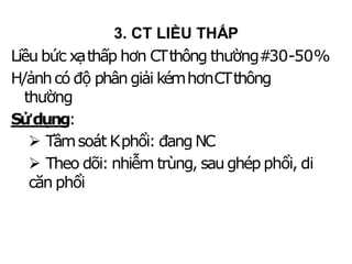 Liều bức xạthấp hơn CTthông thường#30-50%
H/ảnhcó độ phângiải kémhơnCTthông
thường
Sửdụng:
 Tầmsoát Kphổi: đangNC
 Theo dõi: nhiễm trùng, saughép phổi, di
căn phổi
3. CT LIỀU THẤP
 