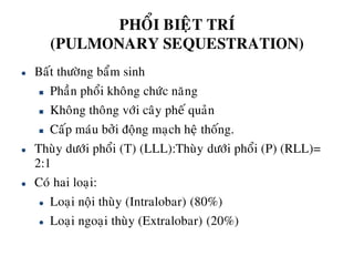 PHOÅI BIEÄT TRÍ
(PULMONARY SEQUESTRATION)
 Baát thöôøng baåm sinh
 Phaàn phoåi khoâng chöùc naêng
 Khoâng thoâng vôùi caây pheá quaûn
 Caáp maùu bôûi ñoäng maïch heä thoáng.
 Thuøy döôùi phoåi (T) (LLL):Thuøy döôùi phoåi (P) (RLL)=
2:1
 Coù hai loaïi:
 Loaïi noäi thuøy (Intralobar) (80%)
 Loaïi ngoaïi thuøy (Extralobar) (20%)
 