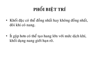 PHOÅI BIEÄT TRÍ
• Khoái ñaëc coù theå ñoàng nhaát hay khoâng ñoàng nhaát,
ñoâi khi coù nang.
• Ít gaëp hôn coù theå taïo hang lôùn vôùi möùc dòch khí,
khoái daïng nang giôùi haïn roõ.
 