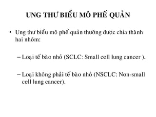 UNG THÖ BIEÅU MOÂ PHEÁ QUAÛN
• Ung thö bieåu moâ pheá quaûn thöôøng ñöôïc chia thaønh
hai nhoùm:
– Loaïi teá baøo nhoû (SCLC: Small cell lung cancer ).
– Loaïi khoâng phaûi teá baøo nhoû (NSCLC: Non-small
cell lung cancer).
 