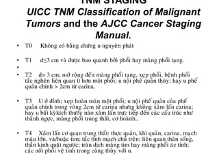 TNM STAGING
UICC TNM Classification of Malignant
Tumors and the AJCC Cancer Staging
Manual.
• T0 Khoâng coù baèng chöùng u nguyeân phaùt
• T1 d≤3 cm vaø ñöôïc bao quanh bôûi phoåi hay maøng phoåi taïng.
•
• T2 d> 3 cm; môû roäng ñeán maøng phoåi taïng, xeïp phoåi, beänh phoåi
taéc ngheõn lieân quan ít hôn moät phoåi; u noäi pheá quaûn thuøy; hay u pheá
quaûn chính > 2cm töø carina.
• T3 U ôû ñænh; xeïp hoaøn toaøn moät phoåi; u noäi pheá quaûn cuûa pheá
quaûn chính trong voøng 2cm töø carina nhöng khoâng xaâm laán carina;
hay u baát kyøkích thöôùc naøo xaâm laán tröïc tieáp ñeán caùc caáu truùc nhö
thaønh ngöïc, maøng phoåi trung thaát, cô hoaønh…
• T4 Xaâm laán cô quan trung thaát: thöïc quaûn, khí quaûn, carina, maïch
maùu lôùn, vaø/hoaëc tim; taéc tónh maïch chuû treân; lieân quan thaân soáng,
thaàn kinh quaët ngöôïc; traøn dòch maøng tim hay maøng phoåi aùc tính;
caùc noát phoåi veä tinh trong cuøng thuøy vôùi u.
 