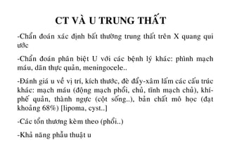 CT VAØ U TRUNG THAÁT
-Chaån ñoaùn xaùc ñònh baát thöôøng trung thaát treân X quang qui
öôùc
-Chaån ñoaùn phaân bieät U vôùi caùc beänh lyù khaùc: phình maïch
maùu, daõn thöïc quaûn, meningocele..
-Ñaùnh giaù u veà vò trí, kích thöôùc, ñeø ñaåy-xaâm laám caùc caáu truùc
khaùc: maïch maùu (ñoäng maïch phoåi, chuû, tónh maïch chuû), khí-
pheá quaûn, thaønh ngöïc (coät soáng..), baûn chaát moâ hoïc (ñaït
khoaûng 68%) [lipoma, cyst..]
-Caùc toån thöông keøm theo (phoåi..)
-Khaû naêng phaãu thuaät u
 