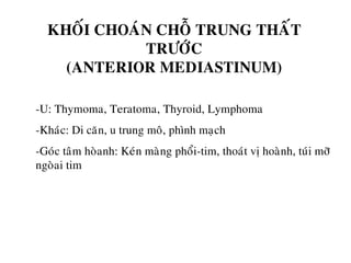 KHOÁI CHOAÙN CHOÃ TRUNG THAÁT
TRÖÔÙC
(ANTERIOR MEDIASTINUM)
-U: Thymoma, Teratoma, Thyroid, Lymphoma
-Khaùc: Di caên, u trung moâ, phình maïch
-Goùc taâm hoøanh: Keùn maøng phoåi-tim, thoaùt vò hoaønh, tuùi môõ
ngoøai tim
 