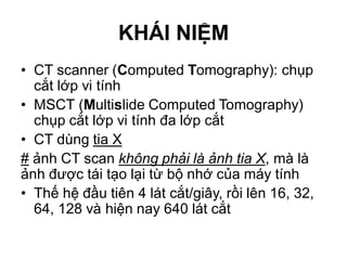 KHÁI NIỆM
• CT scanner (Computed Tomography): chụp
cắt lớp vi tính
• MSCT (Multislide Computed Tomography)
chụp cắt lớp vi tính đa lớp cắt
• CT dùng tia X
# ảnh CT scan không phải là ảnh tia X, mà là
ảnh được tái tạo lại từ bộ nhớ của máy tính
• Thế hệ đầu tiên 4 lát cắt/giây, rồi lên 16, 32,
64, 128 và hiện nay 640 lát cắt
 