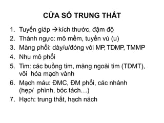 1. Tuyến giáp kích thước, đậm độ
2. Thành ngực: mô mềm, tuyến vú (u)
3. Màng phổi: dày/u/đóng vôi MP, TDMP, TMMP
4. Nhu mô phổi
5. Tim: các buồng tim, màng ngoài tim (TDMT),
vôi hóa mạch vành
6. Mạch máu: ĐMC, ĐM phổi, các nhánh
(hẹp/ phình, bóc tách…)
7. Hạch: trung thất, hạch nách
CỬA SỔ TRUNG THẤT
 