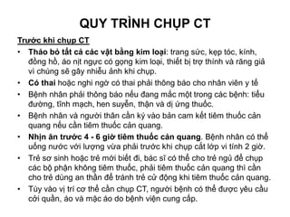 QUY TRÌNH CHỤP CT
Trước khi chụp CT
• Tháo bỏ tất cả các vật bằng kim loại: trang sức, kẹp tóc, kính,
đồng hồ, áo nịt ngực có gọng kim loại, thiết bị trợ thính và răng giả
vì chúng sẽ gây nhiễu ảnh khi chụp.
• Có thai hoặc nghi ngờ có thai phải thông báo cho nhân viên y tế
• Bệnh nhân phải thông báo nếu đang mắc một trong các bệnh: tiểu
đường, tĩnh mạch, hen suyễn, thận và dị ứng thuốc.
• Bệnh nhân và người thân cần ký vào bản cam kết tiêm thuốc cản
quang nếu cần tiêm thuốc cản quang.
• Nhịn ăn trước 4 - 6 giờ tiêm thuốc cản quang. Bệnh nhân có thể
uống nước với lượng vừa phải trước khi chụp cắt lớp vi tính 2 giờ.
• Trẻ sơ sinh hoặc trẻ mới biết đi, bác sĩ có thể cho trẻ ngủ để chụp
các bộ phận không tiêm thuốc, phải tiêm thuốc cản quang thì cần
cho trẻ dùng an thần để tránh trẻ cử động khi tiêm thuốc cản quang.
• Tùy vào vị trí cơ thể cần chụp CT, người bệnh có thể được yêu cầu
cởi quần, áo và mặc áo do bệnh viện cung cấp.
 