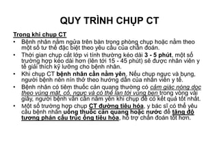 Trong khi chụp CT
• Bệnh nhân nằm ngửa trên bàn trong phòng chụp hoặc nằm theo
một số tư thế đặc biệt theo yêu cầu của chẩn đoán.
• Thời gian chụp cắt lớp vi tính thường kéo dài 3 - 5 phút, một số
trường hợp kéo dài hơn (lên tới 15 - 45 phút) sẽ được nhân viên y
tế giải thích kỹ lưỡng cho bệnh nhân.
• Khi chụp CT bệnh nhân cần nằm yên. Nếu chụp ngực và bụng,
người bệnh nên nín thở theo hướng dẫn của nhân viên y tế.
• Bệnh nhân có tiêm thuốc cản quang thường có cảm giác nóng dọc
theo vùng mặt, cổ, ngực và có thể lan tới vùng bẹn trong vòng vài
giây, người bệnh vẫn cần nằm yên khi chụp để có kết quả tốt nhất.
• Một số trường hợp chụp CT đường tiêu hóa, y bác sĩ có thể yêu
cầu bệnh nhân uống thuốc cản quang hoặc nước để tăng độ
tương phản cấu trúc ống tiêu hóa, hỗ trợ chẩn đoán tốt hơn.
QUY TRÌNH CHỤP CT
 