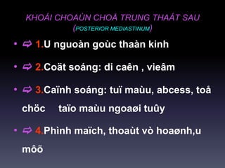 KHOÁI CHOAÙN CHOÅ TRUNG THAÁT SAU
(POSTERIOR MEDIASTINUM)
•  1.U nguoàn goùc thaàn kinh
•  2.Coät soáng: di caên , vieâm
•  3.Caïnh soáng: tuï maùu, abcess, toå
chöc taïo maùu ngoaøi tuûy
•  4.Phình maïch, thoaùt vò hoaønh,u
môõ
 