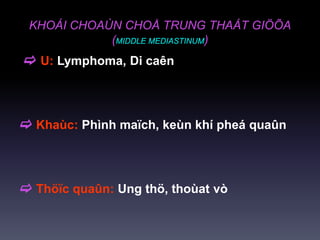 KHOÁI CHOAÙN CHOÅ TRUNG THAÁT GIÖÕA
(MIDDLE MEDIASTINUM)
 U: Lymphoma, Di caên
 Khaùc: Phình maïch, keùn khí pheá quaûn
 Thöïc quaûn: Ung thö, thoùat vò
 