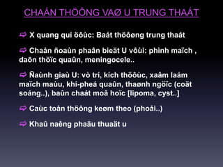 CHAÁN THÖÔNG VAØ U TRUNG THAÁT
 X quang qui öôùc: Baát thöôøng trung thaát
 Chaån ñoaùn phaân bieät U vôùi: phình maïch ,
daõn thöïc quaûn, meningocele..
 Ñaùnh giaù U: vò trí, kích thöôùc, xaâm laám
maïch maùu, khí-pheá quaûn, thaønh ngöïc (coät
soáng..), baûn chaát moâ hoïc [lipoma, cyst..]
 Caùc toån thöông keøm theo (phoåi..)
 Khaû naêng phaãu thuaät u
 