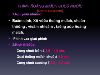 PHÌNH ÑOÄNG MAÏCH CHUÛ NGÖÏC
(AORTIC ANEURYSM)
• 1.Nguyeân nhaân:
• Baåm sinh, Xô vöõa ñoäng maïch, chaán
thöông , vieâm nhieåm , taêng aùp ñoäng
maïch.
• -Phình vaø giaû phình
• 2.Kích thöôùc:
Cung chuû leân # 3.5 – 4.0 cm.
Quai ñoäng maïch chuû # 4.0 cm.
Cung chuû xuoáng # 2.5 – 3.0 cm.
 