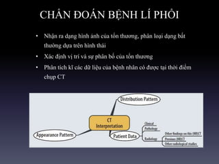 CHẨN ĐOÁN BỆNH LÍ PHỔI
• Nhận ra dạng hình ảnh của tổn thương, phân loại dạng bất
thường dựa trên hình thái
• Xác định vị trí và sự phân bố của tổn thương
• Phân tích kĩ các dữ liệu của bệnh nhân có được tại thời điểm
chụp CT
 