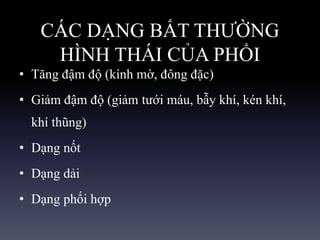 CÁC DẠNG BẤT THƯỜNG
HÌNH THÁI CỦA PHỔI
• Tăng đậm độ (kính mờ, đông đặc)
• Giảm đậm độ (giảm tưới máu, bẫy khí, kén khí,
khí thũng)
• Dạng nốt
• Dạng dải
• Dạng phối hợp
 
