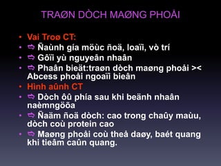 TRAØN DÒCH MAØNG PHOÅI
• Vai Troø CT:
•  Ñaùnh gía möùc ñoä, loaïi, vò trí
•  Gôïi yù nguyeân nhaân
•  Phaân bieät:traøn dòch maøng phoåi ><
Abcess phoåi ngoaïi bieân
• Hình aûnh CT
•  Dòch ôû phía sau khi beänh nhaân
naèmngöõa
•  Ñaäm ñoä dòch: cao trong chaûy maùu,
dòch coù protein cao
•  Maøng phoåi coù theå daøy, baét quang
khi tieâm caûn quang.
 