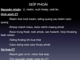 Nguyeân nhaân: U, vieâm, nuùt nhaày, vaät laï..
Hình aûnh CT
-Ñaäm ñoä moâ meàm, taêng quang sau tieâm caûn
quang
-Kheùp maïch maùu, keùo raõnh maøng phoåi
-Keùo trung thaát, roán phoåi, cao hoøanh, heïp khoaûng
lieân söôøn
-Taêng thoâng khí buø tröø
-Caùc daïng xeïp caùc thuøy phoåi
Vai troø CT
-Ñaùnh giaù vò trí, möùc ñoä xeïp
-Tìm nguyeân nhaân (xeïp do u?)
XEÏP PHOÅI
 