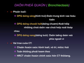DAÕN PHEÁ QUAÛN ( Bronchiectasis)
•  Phaân loaïi:
 DPQ daïng oáng(hình truï):Daõn trung bình vaø ñeàu
ñaën
 DPQ daïng chuoåi haït(daïng chuøm):Keát hôïp
nhöõng choå daõn vaø choå heïp noái tieáp
nhau
 DPQ daïng nang(daïng tuùi): Daõn taêng daàn veà
phía ngoaïi vi
•  Vai troø cuûa CT:
 Chaån ñoaùn xaùc ñònh loaïi, vò trí, möùc ñoä
 Toån thöông phoåi keøm theo
 HRCT chaån ñoaùn chính xaùc hôn CT thöôøng.
 