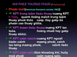 KHÍ PHEÁ THUÕNG PHOÅI (Emphysema)
• Phaân loaïi(American thoraacic society 1962):
•  KPT trung taâm tieåu thuøy:vuøng KPT
> 1cm, quanh ñoäng maïch trung taâm
thuøy phoåi thöù caáp. Hay gaëp ôû
phaàn cao thuøy giöõa.
•  KPT toaøn tieåu thuøy:vuøng KPT lan
toûa, ñoàng nhaát hay gaëp
thuøy döôùi.
•  KPT caän vaùch:vuøng KPT ngoaïi
bieân caïnh maøng phoåi, caïnh
laù taïng maøng phoåi, raõnh lieân
thuøy.
•  KPT caän seïo:lôùn khoaûng khí, huûy
moâ phoåi caän vuøng seïo.
 
