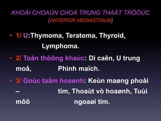 KHOÁI CHOAÙN CHOÅ TRUNG THAÁT TRÖÔÙC
(ANTERIOR MEDIASTINUM)
• 1/ U:Thymoma, Teratoma, Thyroid,
Lymphoma.
• 2/ Toån thöông khaùc: Di caên, U trung
moâ, Phình maïch.
• 3/ Goùc taâm hoaønh: Keùn maøng phoåi
– tim, Thoaùt vò hoaønh, Tuùi
môõ ngoaøi tim.
 