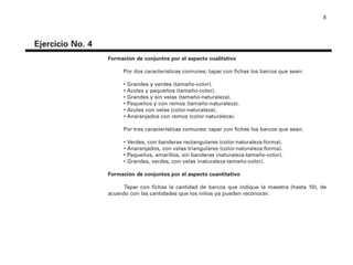 8
Formación de conjuntos por el aspecto cualitativo
Por dos características comunes: tapar con fichas los barcos que sean:
• Grandes y verdes (tamaño-color).
• Azules y pequeños (tamaño-color).
• Grandes y sin velas (tamaño-naturaleza).
• Pequeños y con remos (tamaño-naturaleza).
• Azules con velas (color-naturaleza).
• Anaranjados con remos (color-naturaleza).
Por tres características comunes: tapar con fichas los barcos que sean:
• Verdes, con banderas rectangulares (color-naturaleza-forma).
• Anaranjados, con velas triangulares (color-naturaleza-forma).
• Pequeños, amarillos, sin banderas (naturaleza-tamaño-color).
• Grandes, verdes, con velas (naturaleza-tamaño-color).
Formación de conjuntos por el aspecto cuantitativo
Tapar con fichas la cantidad de barcos que indique la maestra (hasta 10), de
acuerdo con las cantidades que los niños ya pueden reconocer.
Ejercicio No. 4
4P-18 Tripa (8 1/4 x 11) 4/17/05 11:43 AM Página 8
 