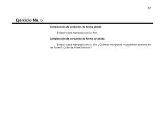 12
Ejercicio No. 6
Comparación de conjuntos de forma global
Enlazar cada mariposa con su flor.
Comparación de conjuntos de forma detallada
Enlazar cada mariposa con su flor. ¿Cuántas mariposas no pudieron posarse en
las flores? ¿Cuántas flores faltaron?
4P-18 Tripa (8 1/4 x 11) 4/17/05 11:43 AM Página 12
 